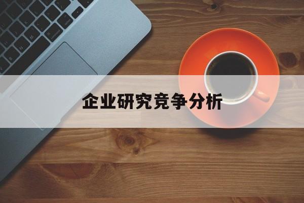 企业研究竞争分析(企业竞争力研究方法)昆玉市