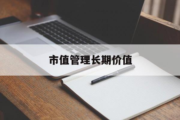 市值管理长期价值(市值管理长期价值是指)昆玉市